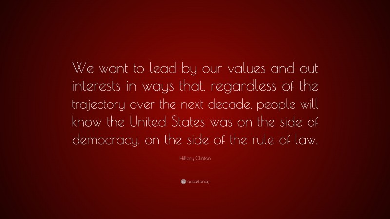 Hillary Clinton Quote: “We want to lead by our values and out interests in ways that, regardless of the trajectory over the next decade, people will know the United States was on the side of democracy, on the side of the rule of law.”