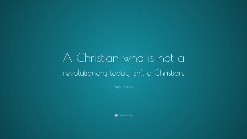 Pope Francis Quote: “A Christian who is not a revolutionary today isn’t a Christian.”