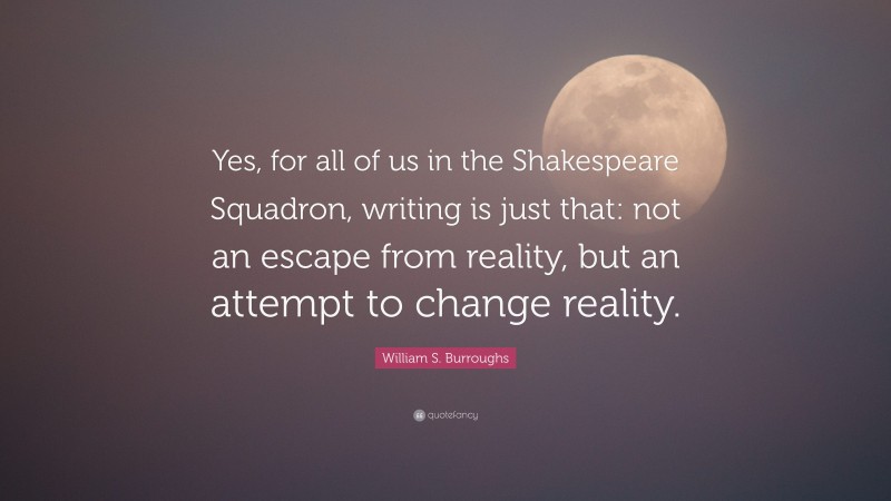 William S. Burroughs Quote: “Yes, for all of us in the Shakespeare Squadron, writing is just that: not an escape from reality, but an attempt to change reality.”