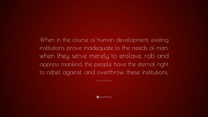 Emma Goldman Quote: “When in the course of human development, existing institutions prove inadequate to the needs of man, when they serve merely to enslave, rob and oppress mankind, the people have the eternal right to rebel against, and overthrow, these institutions.”