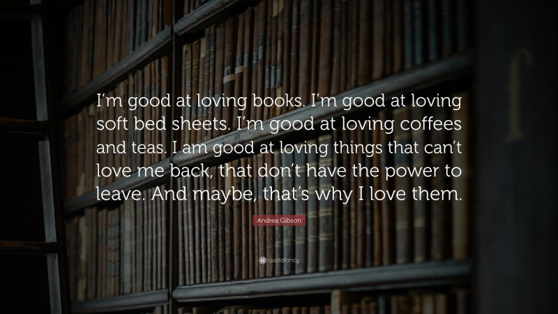 Andrea Gibson Quote: “I’m good at loving books. I’m good at loving soft bed sheets. I’m good at loving coffees and teas. I am good at loving things that can’t love me back, that don’t have the power to leave. And maybe, that’s why I love them.”