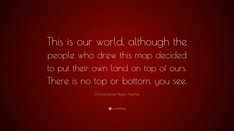 Chimamanda Ngozi Adichie Quote: “This is our world, although the people who drew this map decided to put their own land on top of ours. There is no top or bottom, you see.”