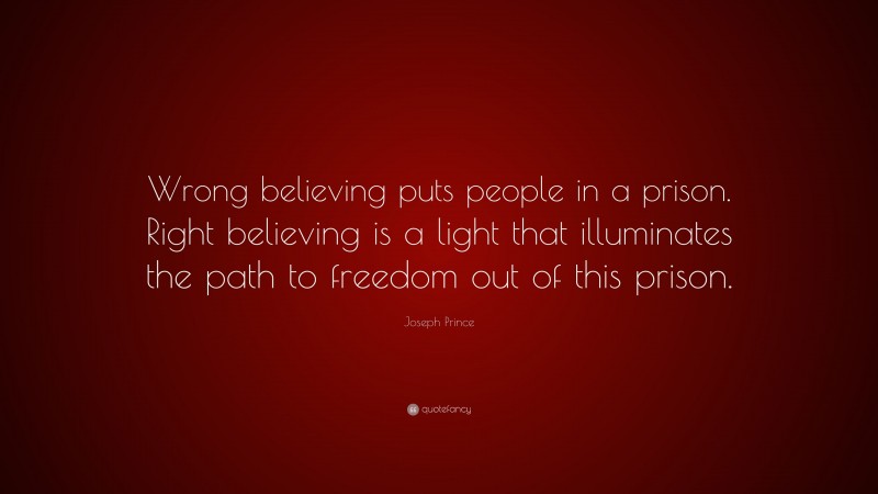 Joseph Prince Quote: “Wrong believing puts people in a prison. Right believing is a light that illuminates the path to freedom out of this prison.”