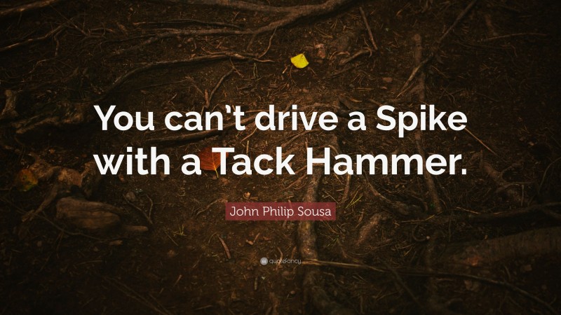 John Philip Sousa Quote: “You can’t drive a Spike with a Tack Hammer.”