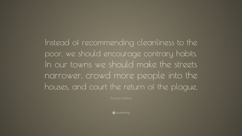Thomas Malthus Quote: “Instead of recommending cleanliness to the poor, we should encourage contrary habits. In our towns we should make the streets narrower, crowd more people into the houses, and court the return of the plague.”