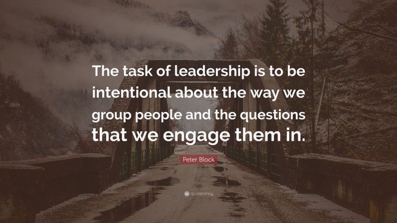 Peter Block Quote: “The task of leadership is to be intentional about the way we group people and the questions that we engage them in.”