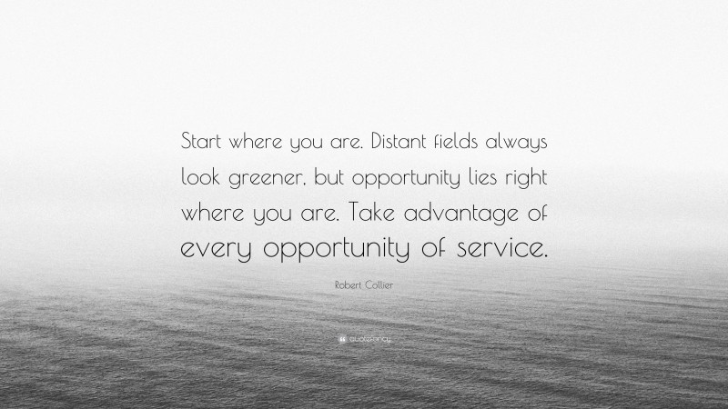 Robert Collier Quote: “Start where you are. Distant fields always look greener, but opportunity lies right where you are. Take advantage of every opportunity of service.”