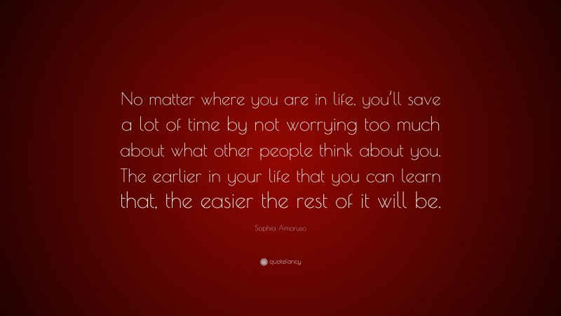 Sophia Amoruso Quote: “No matter where you are in life, you’ll save a lot of time by not worrying too much about what other people think about you. The earlier in your life that you can learn that, the easier the rest of it will be.”