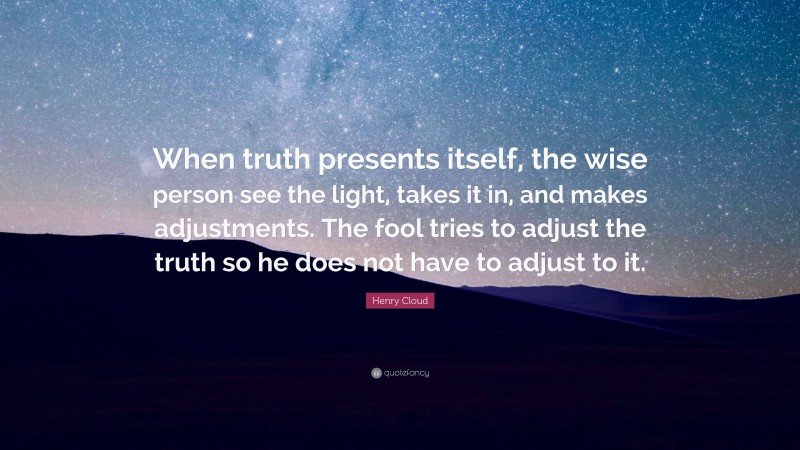 Henry Cloud Quote: “When truth presents itself, the wise person see the light, takes it in, and makes adjustments. The fool tries to adjust the truth so he does not have to adjust to it.”