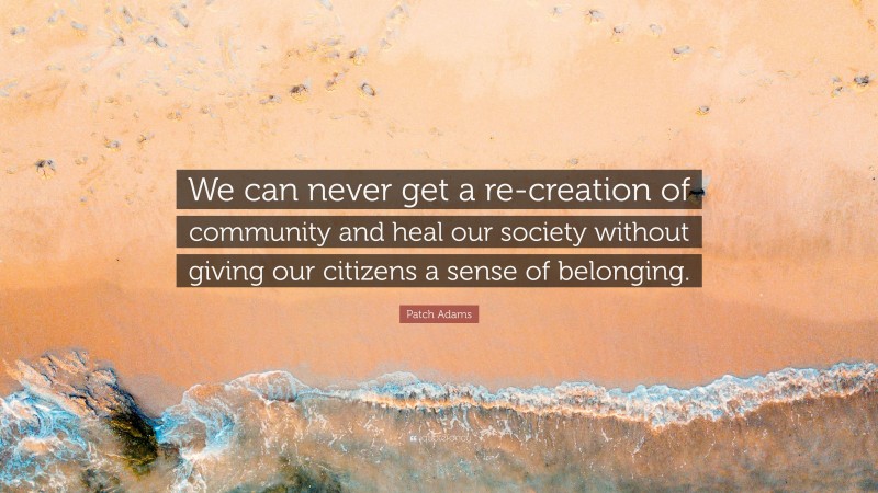 Patch Adams Quote: “We can never get a re-creation of community and heal our society without giving our citizens a sense of belonging.”