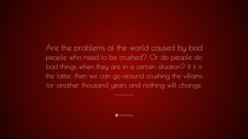 Charles Eisenstein Quote: “Are the problems of the world caused by bad people who need to be crushed? Or do people do bad things when they are in a certain situation? If it is the latter, then we can go around crushing the villains for another thousand years and nothing will change.”