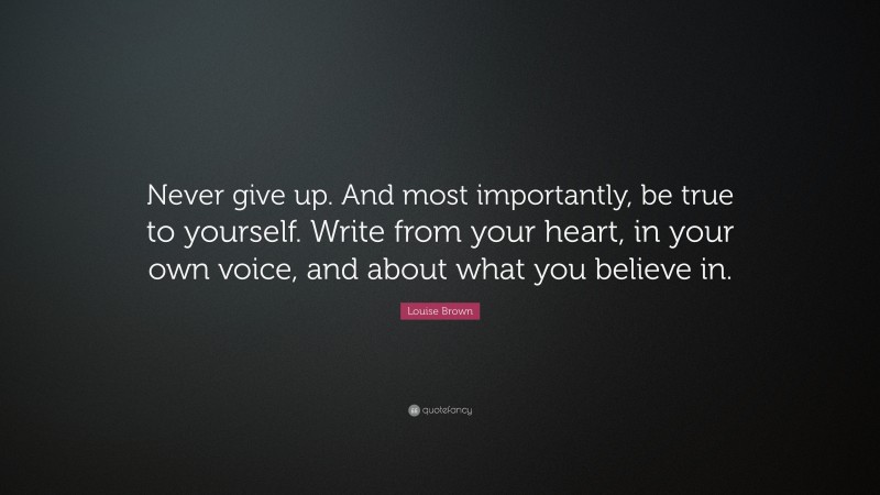 Louise Brown Quote: “Never give up. And most importantly, be true to yourself. Write from your heart, in your own voice, and about what you believe in.”