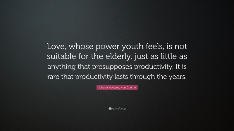 Johann Wolfgang von Goethe Quote: “Love, whose power youth feels, is not suitable for the elderly, just as little as anything that presupposes productivity. It is rare that productivity lasts through the years.”
