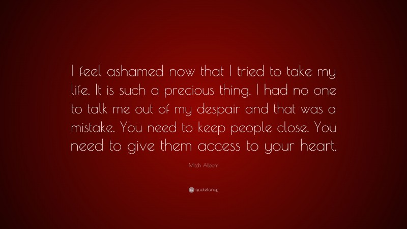 Mitch Albom Quote: “I feel ashamed now that I tried to take my life. It is such a precious thing. I had no one to talk me out of my despair and that was a mistake. You need to keep people close. You need to give them access to your heart.”
