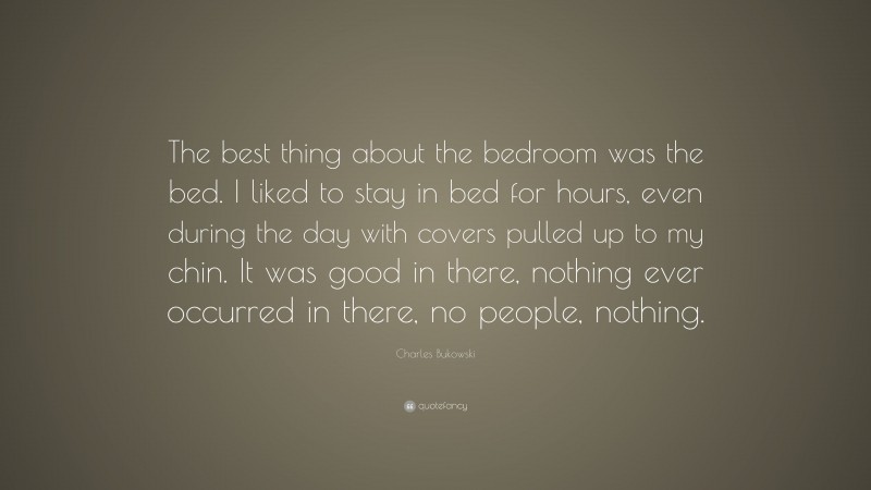 Charles Bukowski Quote: “The best thing about the bedroom was the bed. I liked to stay in bed for hours, even during the day with covers pulled up to my chin. It was good in there, nothing ever occurred in there, no people, nothing.”