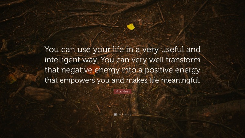 Nhat Hanh Quote: “You can use your life in a very useful and intelligent way. You can very well transform that negative energy into a positive energy that empowers you and makes life meaningful.”