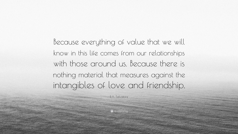 R.A. Salvatore Quote: “Because everything of value that we will know in this life comes from our relationships with those around us. Because there is nothing material that measures against the intangibles of love and friendship.”
