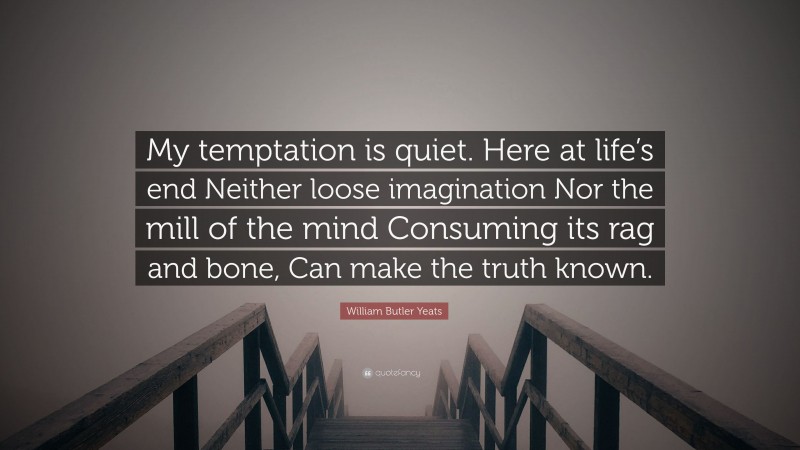 William Butler Yeats Quote: “My temptation is quiet. Here at life’s end Neither loose imagination Nor the mill of the mind Consuming its rag and bone, Can make the truth known.”