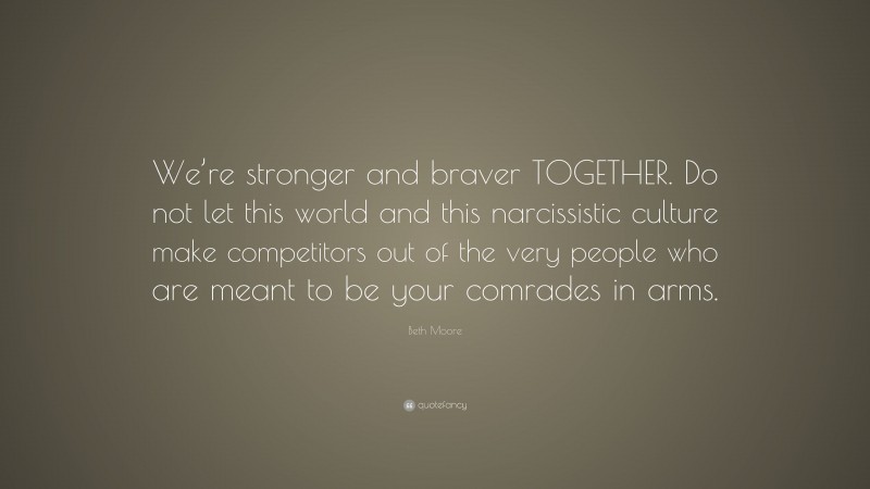 Beth Moore Quote: “We’re stronger and braver TOGETHER. Do not let this world and this narcissistic culture make competitors out of the very people who are meant to be your comrades in arms.”