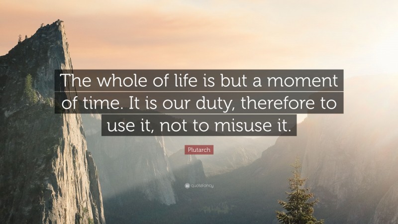 Plutarch Quote: “The whole of life is but a moment of time. It is our duty, therefore to use it, not to misuse it.”