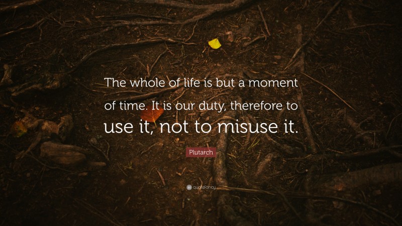 Plutarch Quote: “The whole of life is but a moment of time. It is our duty, therefore to use it, not to misuse it.”