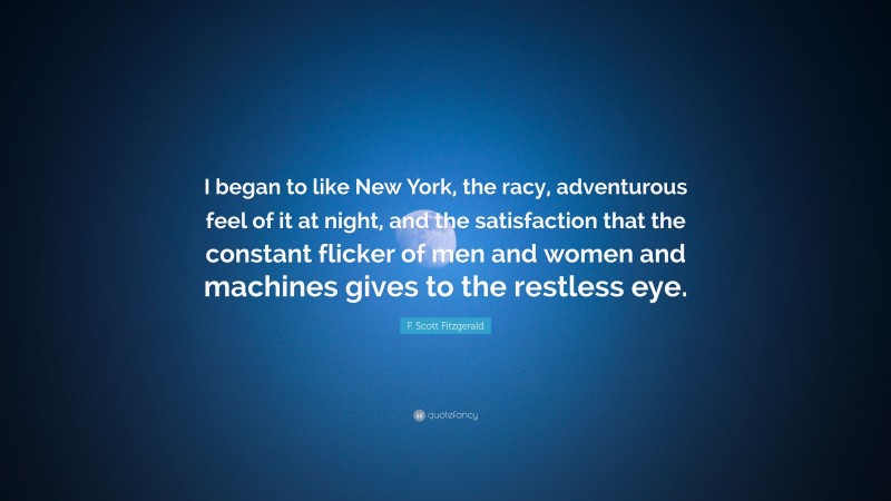 F. Scott Fitzgerald Quote: “I began to like New York, the racy, adventurous feel of it at night, and the satisfaction that the constant flicker of men and women and machines gives to the restless eye.”