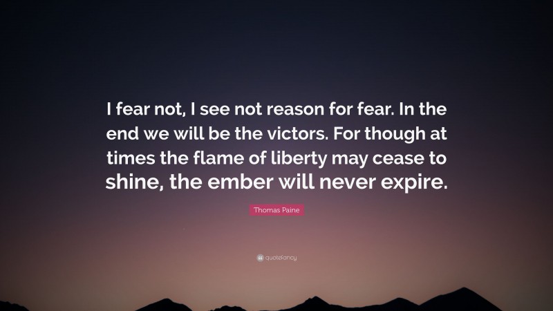 Thomas Paine Quote: “I fear not, I see not reason for fear. In the end we will be the victors. For though at times the flame of liberty may cease to shine, the ember will never expire.”