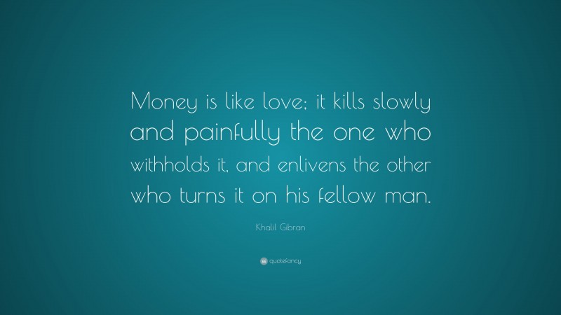 Khalil Gibran Quote: “Money is like love; it kills slowly and painfully the one who withholds it, and enlivens the other who turns it on his fellow man.”