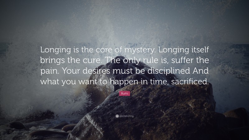 Rumi Quote: “Longing is the core of mystery. Longing itself brings the cure. The only rule is, suffer the pain. Your desires must be disciplined And what you want to happen in time, sacrificed.”