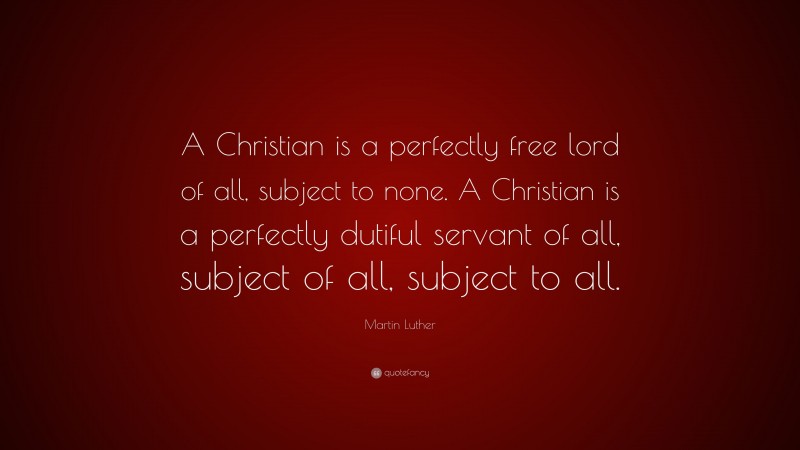 Martin Luther Quote: “A Christian is a perfectly free lord of all, subject to none. A Christian is a perfectly dutiful servant of all, subject of all, subject to all.”