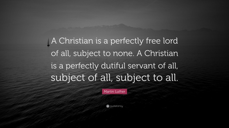 Martin Luther Quote: “A Christian is a perfectly free lord of all, subject to none. A Christian is a perfectly dutiful servant of all, subject of all, subject to all.”
