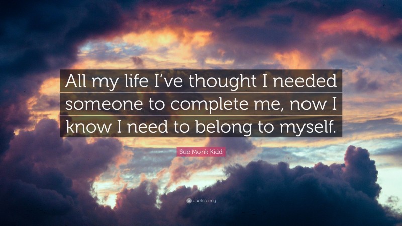 Sue Monk Kidd Quote: “All my life I’ve thought I needed someone to complete me, now I know I need to belong to myself.”