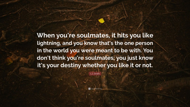 L.J. Smith Quote: “When you’re soulmates, it hits you like lightning, and you know that’s the one person in the world you were meant to be with. You don’t think you’re soulmates; you just know it’s your destiny whether you like it or not.”