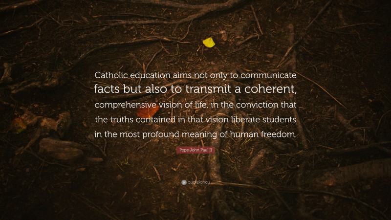 Pope John Paul II Quote: “Catholic education aims not only to communicate facts but also to transmit a coherent, comprehensive vision of life, in the conviction that the truths contained in that vision liberate students in the most profound meaning of human freedom.”