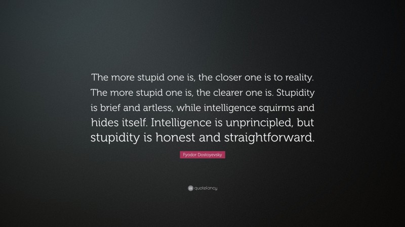Fyodor Dostoyevsky Quote: “The more stupid one is, the closer one is to reality. The more stupid one is, the clearer one is. Stupidity is brief and artless, while intelligence squirms and hides itself. Intelligence is unprincipled, but stupidity is honest and straightforward.”