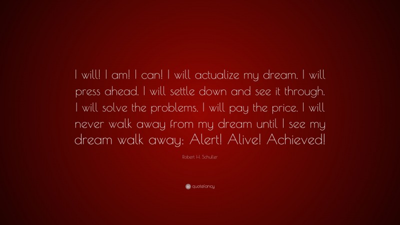 Robert H. Schuller Quote: “I will! I am! I can! I will actualize my dream. I will press ahead. I will settle down and see it through. I will solve the problems. I will pay the price. I will never walk away from my dream until I see my dream walk away: Alert! Alive! Achieved!”