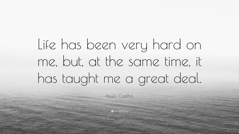 Paulo Coelho Quote: “Life has been very hard on me, but, at the same time, it has taught me a great deal.”