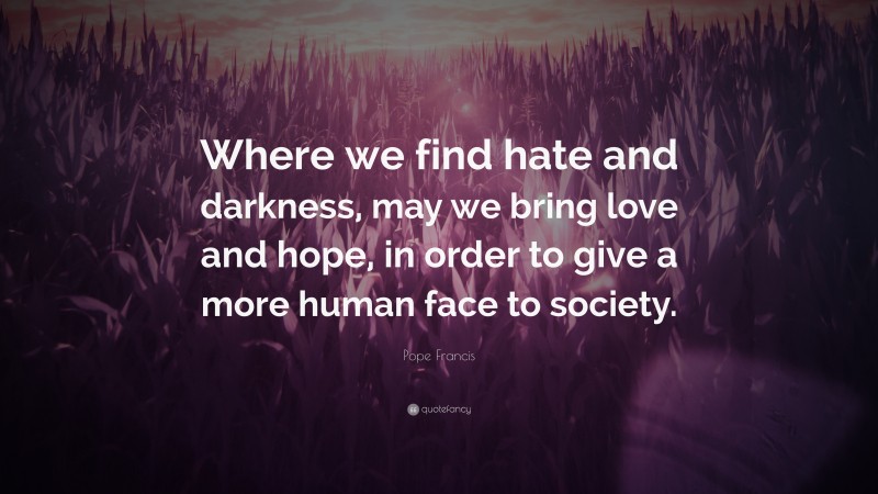 Pope Francis Quote: “Where we find hate and darkness, may we bring love and hope, in order to give a more human face to society.”