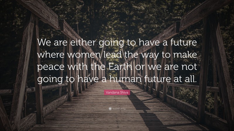 Vandana Shiva Quote: “We are either going to have a future where women lead the way to make peace with the Earth or we are not going to have a human future at all.”