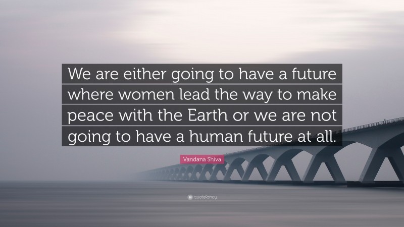 Vandana Shiva Quote: “We are either going to have a future where women lead the way to make peace with the Earth or we are not going to have a human future at all.”
