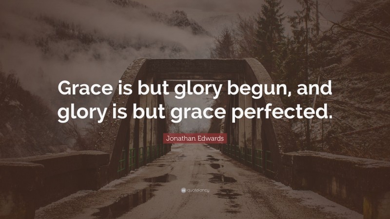 Jonathan Edwards Quote: “Grace is but glory begun, and glory is but grace perfected.”