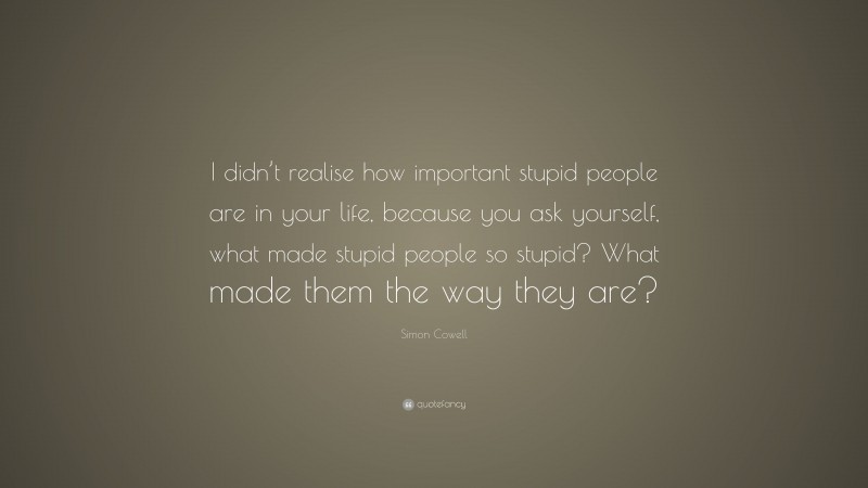 Simon Cowell Quote: “I didn’t realise how important stupid people are in your life, because you ask yourself, what made stupid people so stupid? What made them the way they are?”