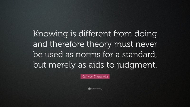 Carl von Clausewitz Quote: “Knowing is different from doing and therefore theory must never be used as norms for a standard, but merely as aids to judgment.”