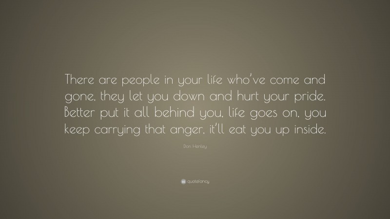 Don Henley Quote: “There are people in your life who’ve come and gone, they let you down and hurt your pride. Better put it all behind you, life goes on, you keep carrying that anger, it’ll eat you up inside.”