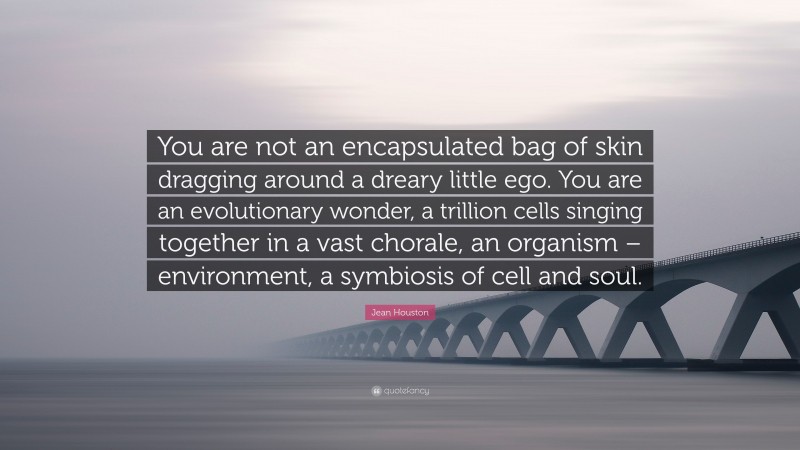 Jean Houston Quote: “You are not an encapsulated bag of skin dragging around a dreary little ego. You are an evolutionary wonder, a trillion cells singing together in a vast chorale, an organism – environment, a symbiosis of cell and soul.”