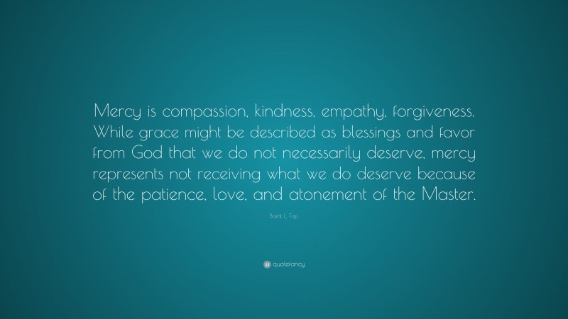 Brent L. Top Quote: “Mercy is compassion, kindness, empathy, forgiveness. While grace might be described as blessings and favor from God that we do not necessarily deserve, mercy represents not receiving what we do deserve because of the patience, love, and atonement of the Master.”