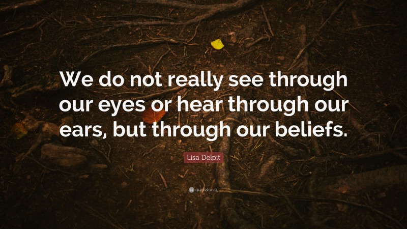 Lisa Delpit Quote: “We do not really see through our eyes or hear through our ears, but through our beliefs.”