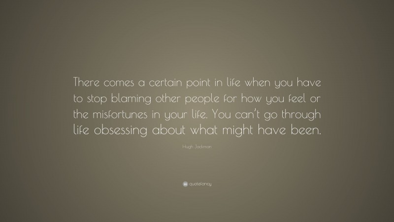 Hugh Jackman Quote: “There comes a certain point in life when you have to stop blaming other people for how you feel or the misfortunes in your life. You can’t go through life obsessing about what might have been.”