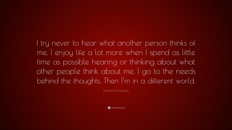 Marshall B. Rosenberg Quote: “I try never to hear what another person thinks of me. I enjoy life a lot more when I spend as little time as possible hearing or thinking about what other people think about me. I go to the needs behind the thoughts. Then I’m in a different world.”