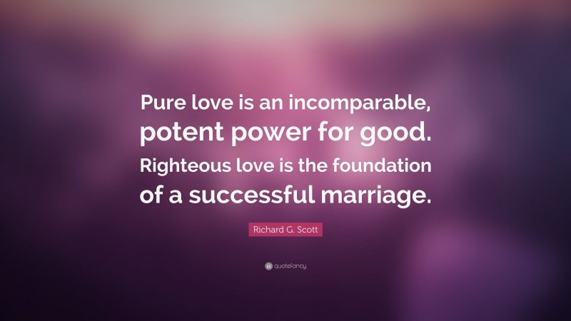 Richard G. Scott Quote: “Pure love is an incomparable, potent power for good. Righteous love is the foundation of a successful marriage.”